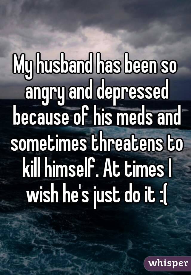 My husband has been so angry and depressed because of his meds and sometimes threatens to kill himself. At times I wish he's just do it :(