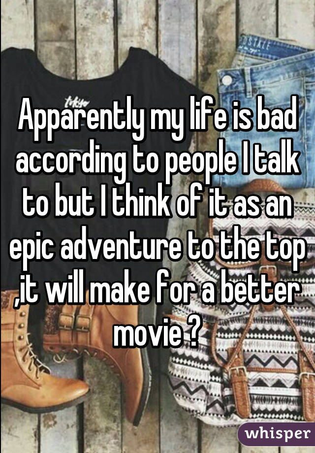 Apparently my life is bad according to people I talk to but I think of it as an epic adventure to the top ,it will make for a better movie 😁