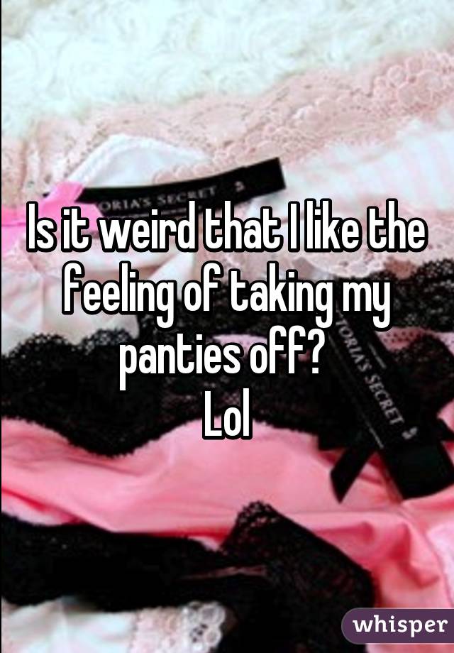 Is it weird that I like the feeling of taking my panties off? 
Lol