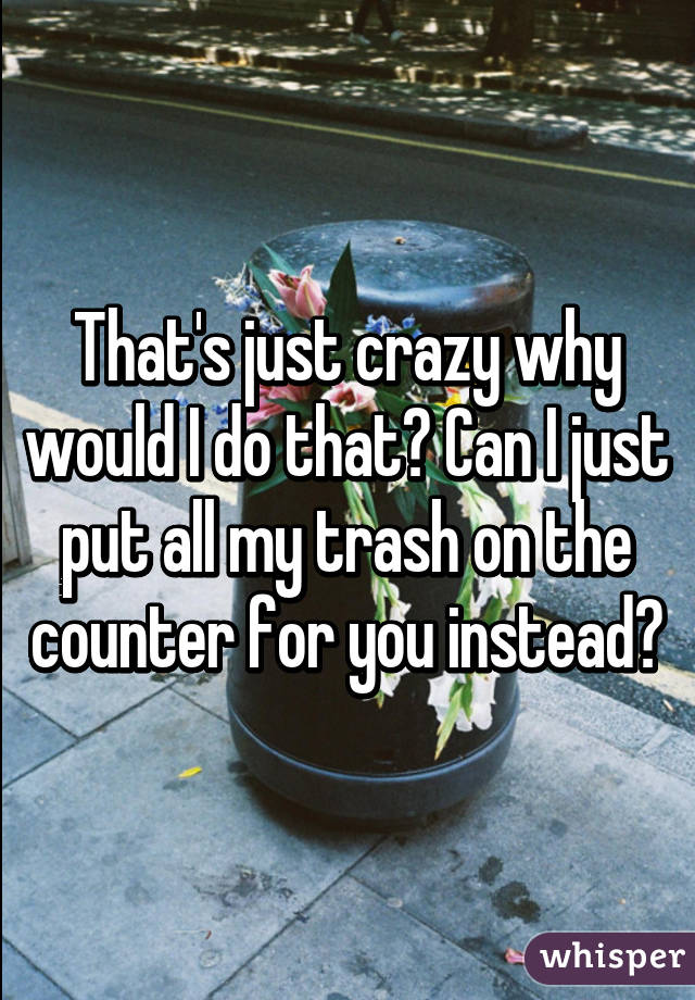 That's just crazy why would I do that? Can I just put all my trash on the counter for you instead?