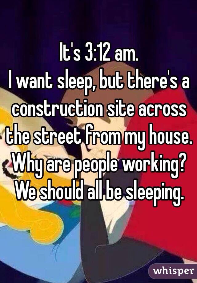It's 3:12 am.
I want sleep, but there's a construction site across the street from my house.  Why are people working? We should all be sleeping.   