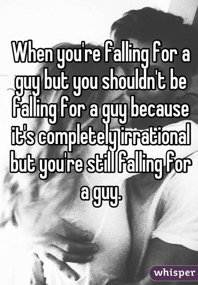 When you're falling for a guy but you shouldn't be falling for a guy because it's completely irrational but you're still falling for a guy.