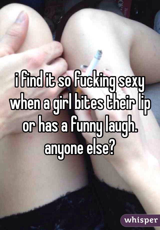 i find it so fucking sexy when a girl bites their lip or has a funny laugh. anyone else? 