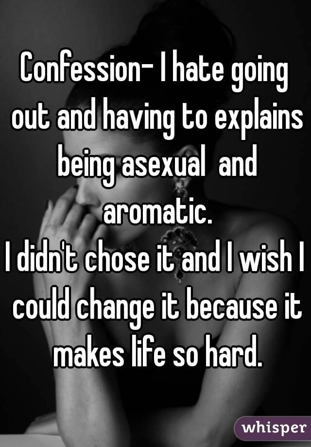 Confession- I hate going out and having to explains being asexual  and aromatic.
I didn't chose it and I wish I could change it because it makes life so hard.