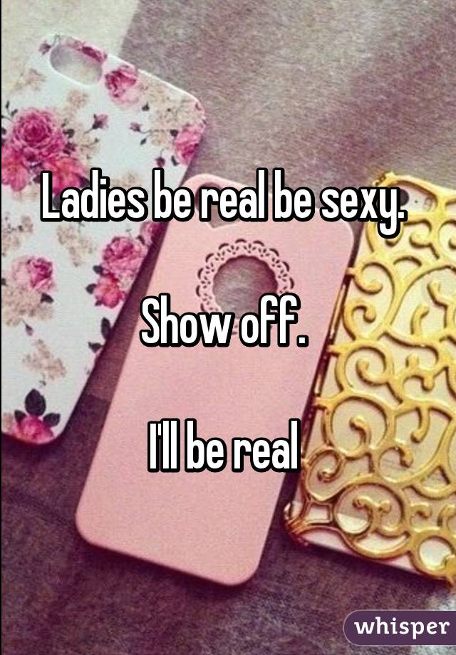 Ladies be real be sexy. 

Show off. 

I'll be real 