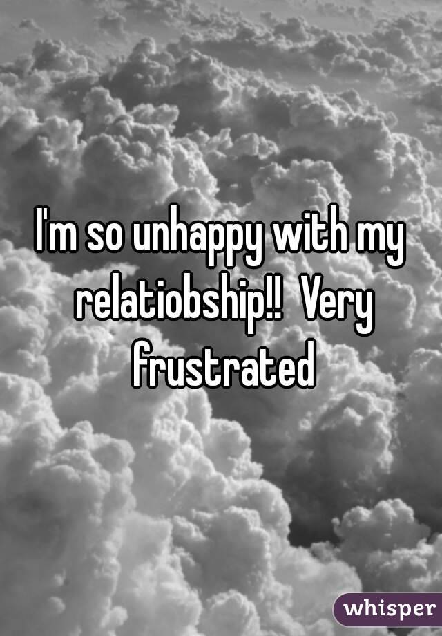 I'm so unhappy with my relatiobship!!  Very frustrated