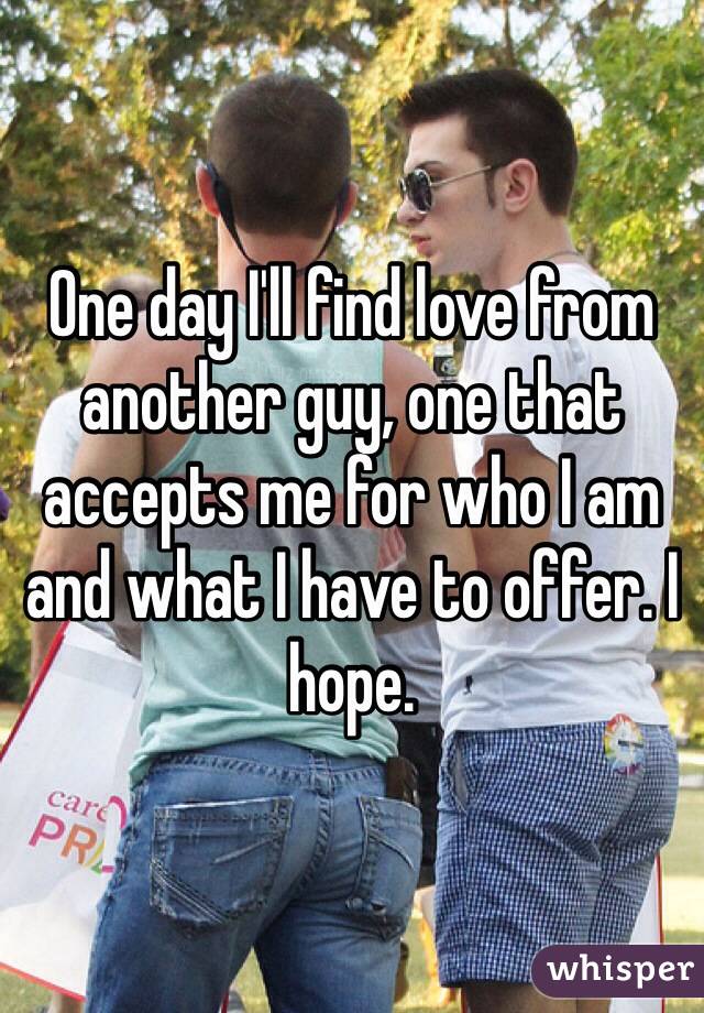 One day I'll find love from another guy, one that accepts me for who I am and what I have to offer. I hope.