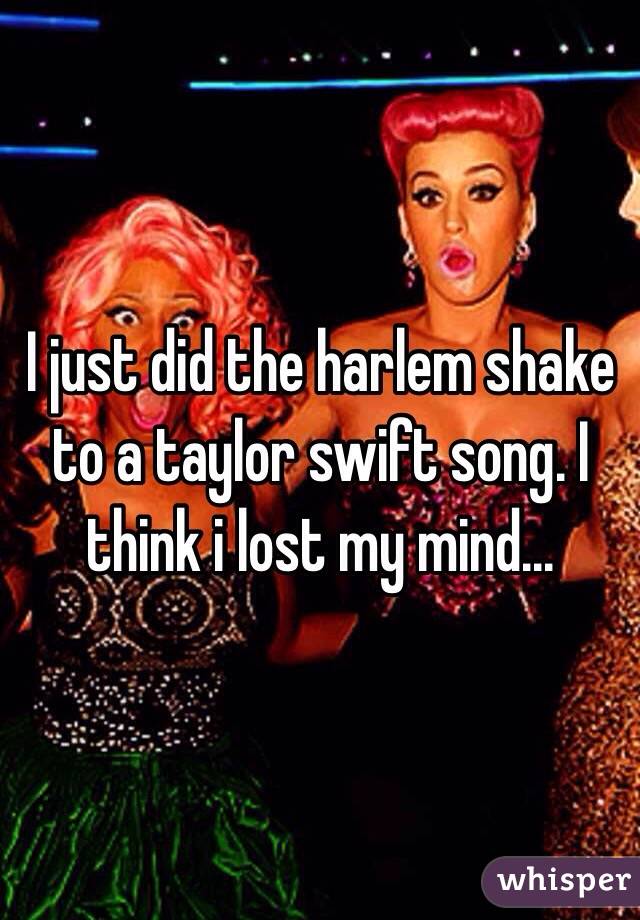 I just did the harlem shake to a taylor swift song. I think i lost my mind...