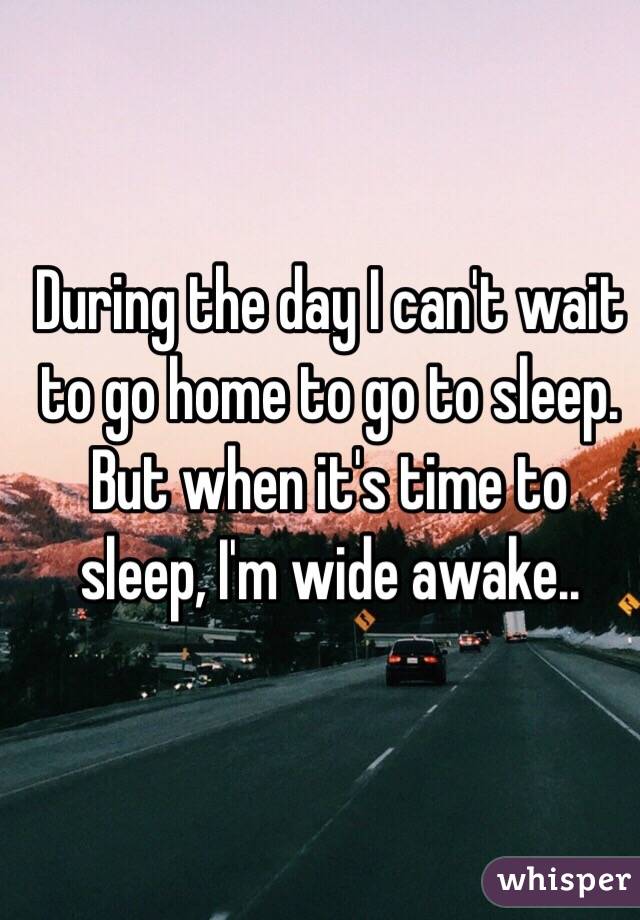 During the day I can't wait to go home to go to sleep. But when it's time to sleep, I'm wide awake.. 