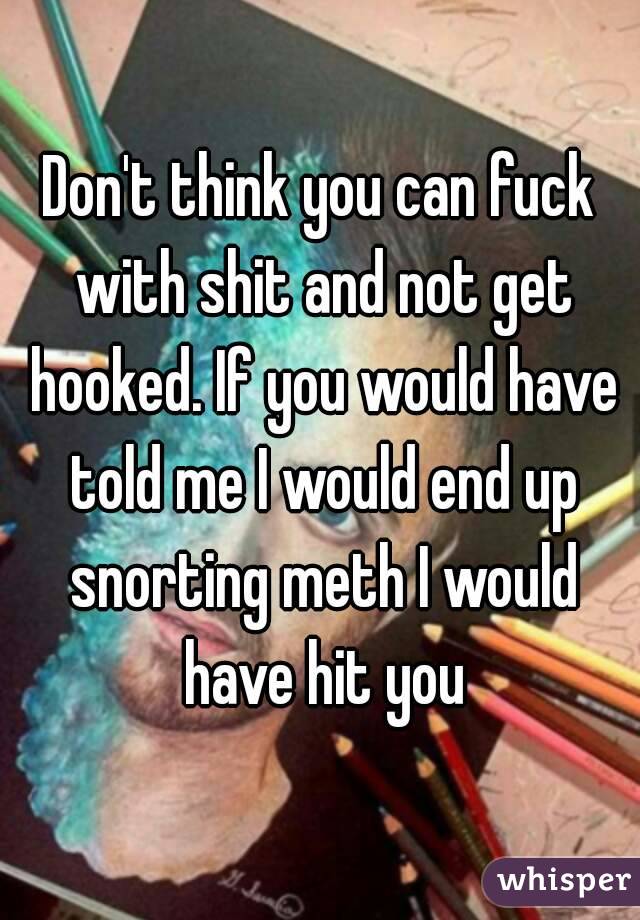 Don't think you can fuck with shit and not get hooked. If you would have told me I would end up snorting meth I would have hit you