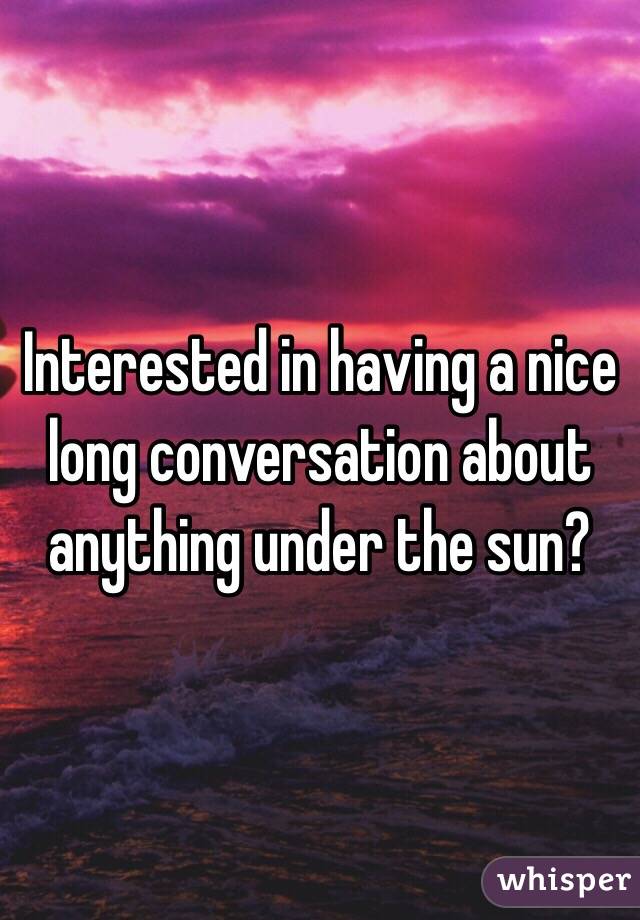 Interested in having a nice long conversation about anything under the sun?