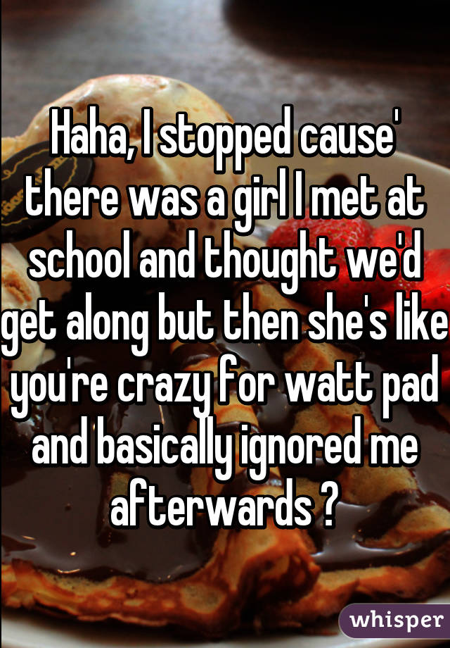 Haha, I stopped cause' there was a girl I met at school and thought we'd get along but then she's like you're crazy for watt pad and basically ignored me afterwards 😒