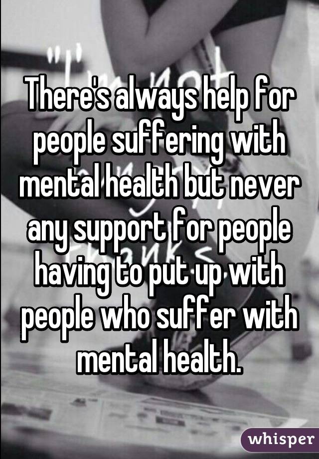 There's always help for people suffering with mental health but never any support for people having to put up with people who suffer with mental health.