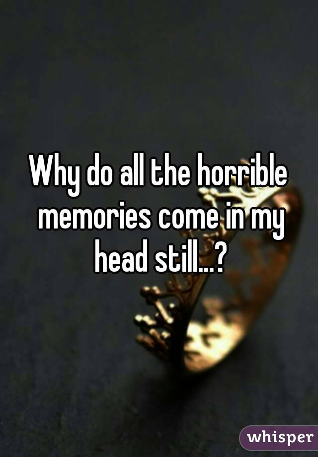 Why do all the horrible memories come in my head still...?