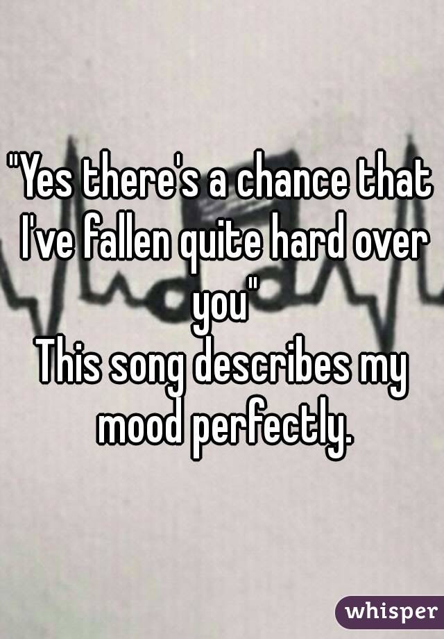 "Yes there's a chance that I've fallen quite hard over you"
This song describes my mood perfectly.