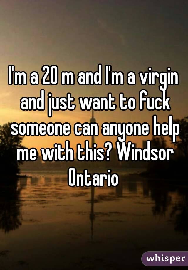 I'm a 20 m and I'm a virgin and just want to fuck someone can anyone help me with this? Windsor Ontario 