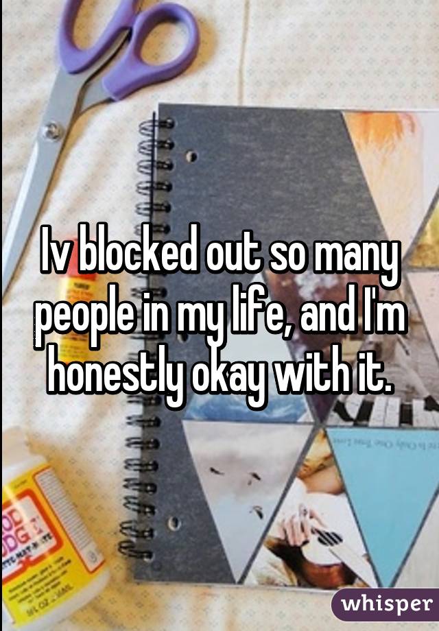 Iv blocked out so many people in my life, and I'm honestly okay with it.