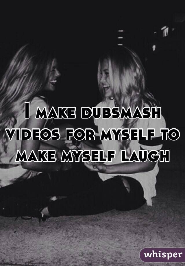 I make dubsmash videos for myself to make myself laugh