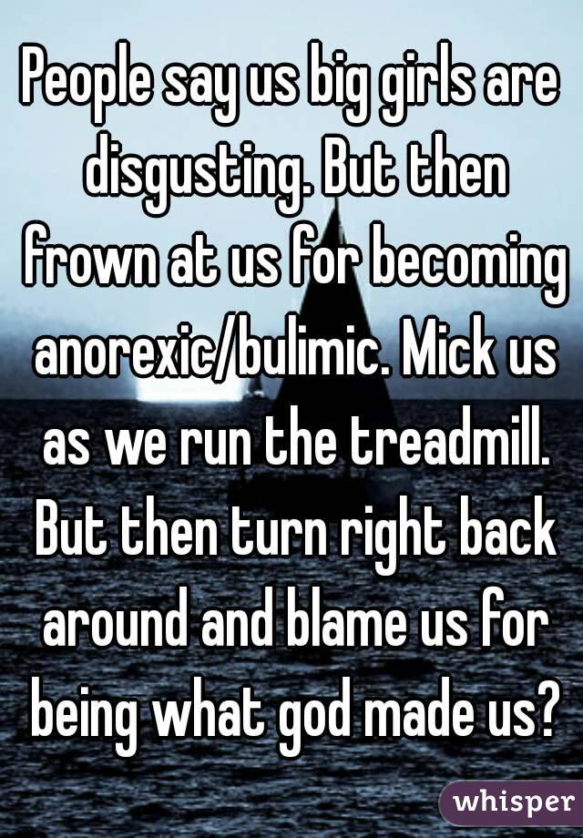 People say us big girls are disgusting. But then frown at us for becoming anorexic/bulimic. Mick us as we run the treadmill. But then turn right back around and blame us for being what god made us?