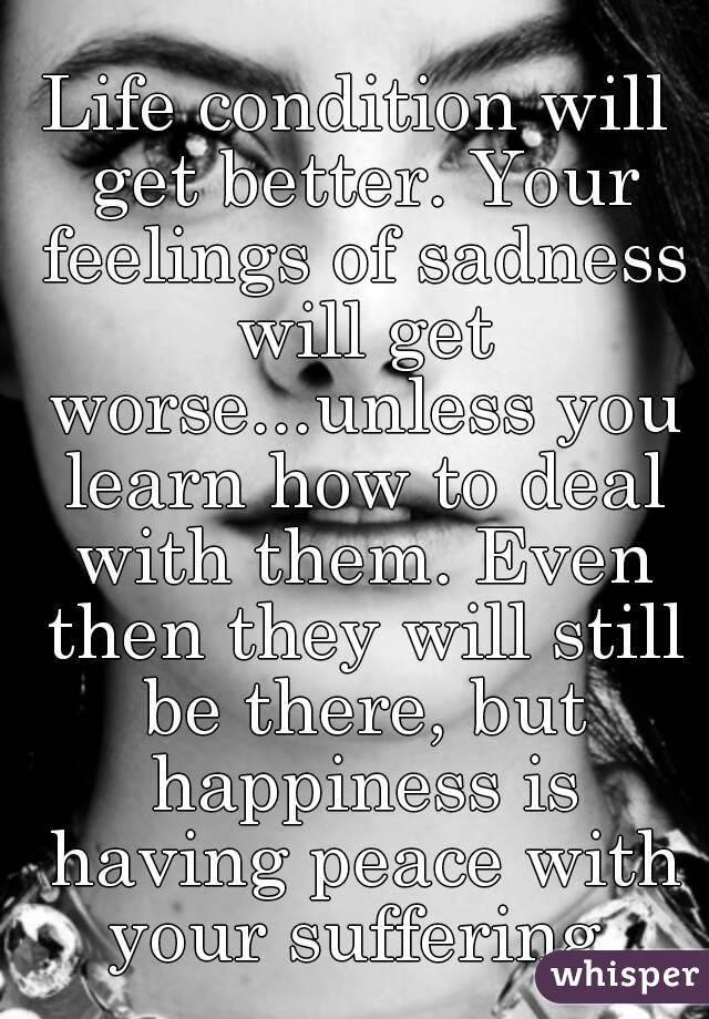 Life condition will get better. Your feelings of sadness will get worse...unless you learn how to deal with them. Even then they will still be there, but happiness is having peace with your suffering.