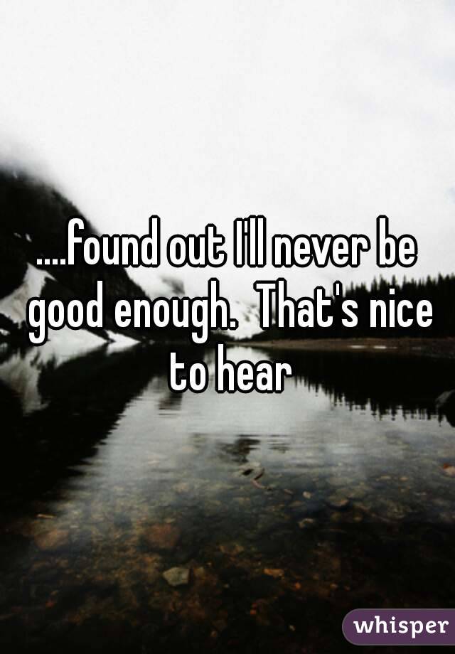 ....found out I'll never be good enough.  That's nice to hear