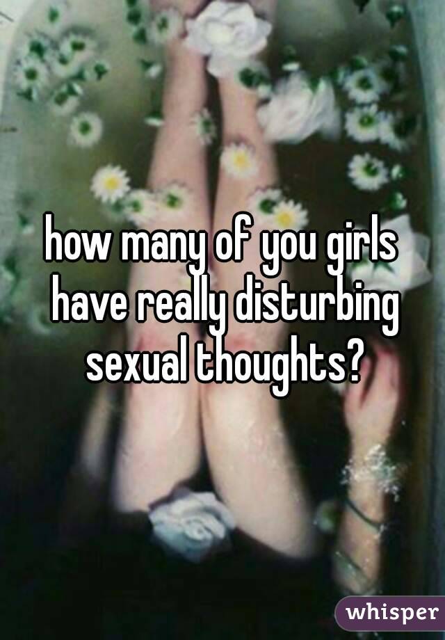 how many of you girls have really disturbing sexual thoughts?