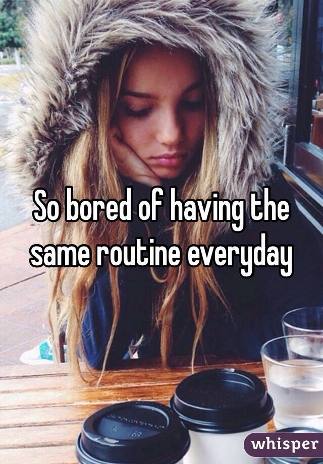 So bored of having the same routine everyday 