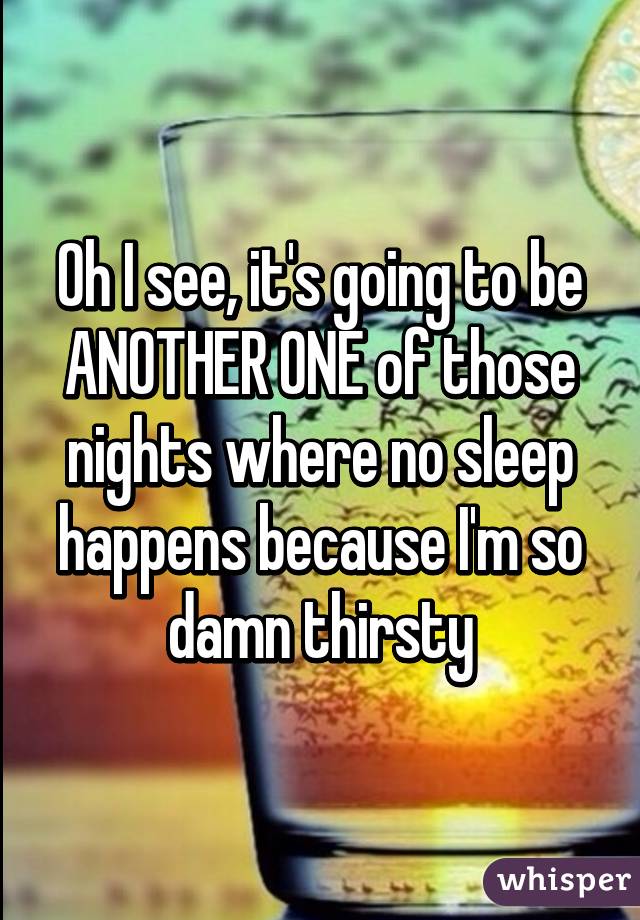 Oh I see, it's going to be ANOTHER ONE of those nights where no sleep happens because I'm so damn thirsty