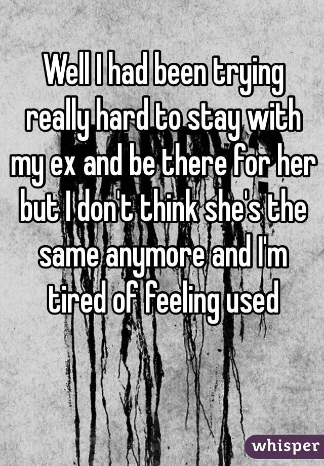 Well I had been trying really hard to stay with my ex and be there for her but I don't think she's the same anymore and I'm tired of feeling used 