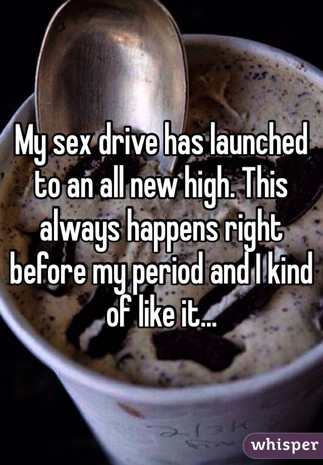 My sex drive has launched to an all new high. This always happens right before my period and I kind of like it...