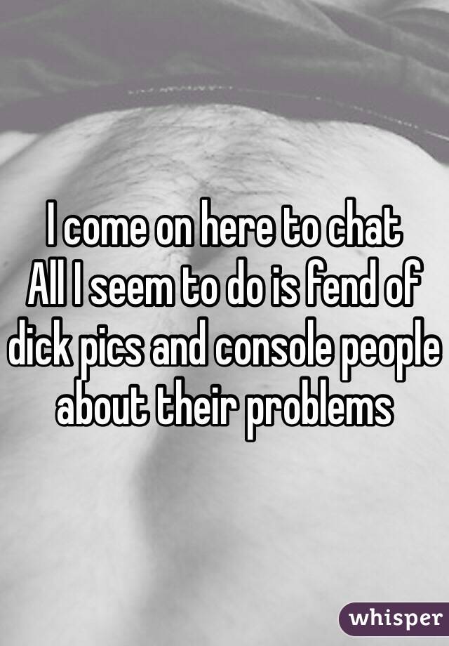 I come on here to chat
All I seem to do is fend of dick pics and console people about their problems 