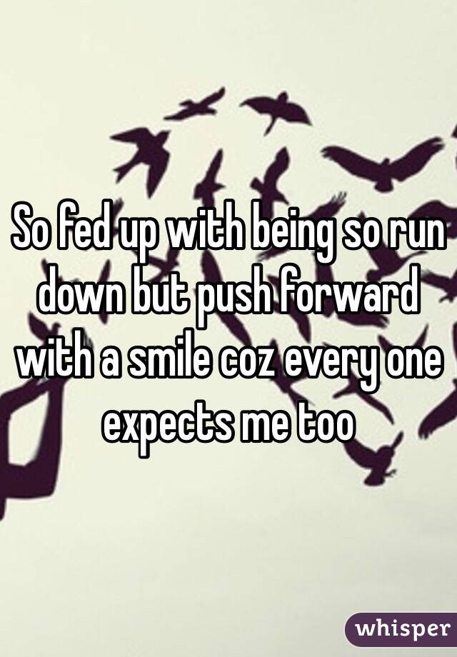 So fed up with being so run down but push forward with a smile coz every one expects me too 