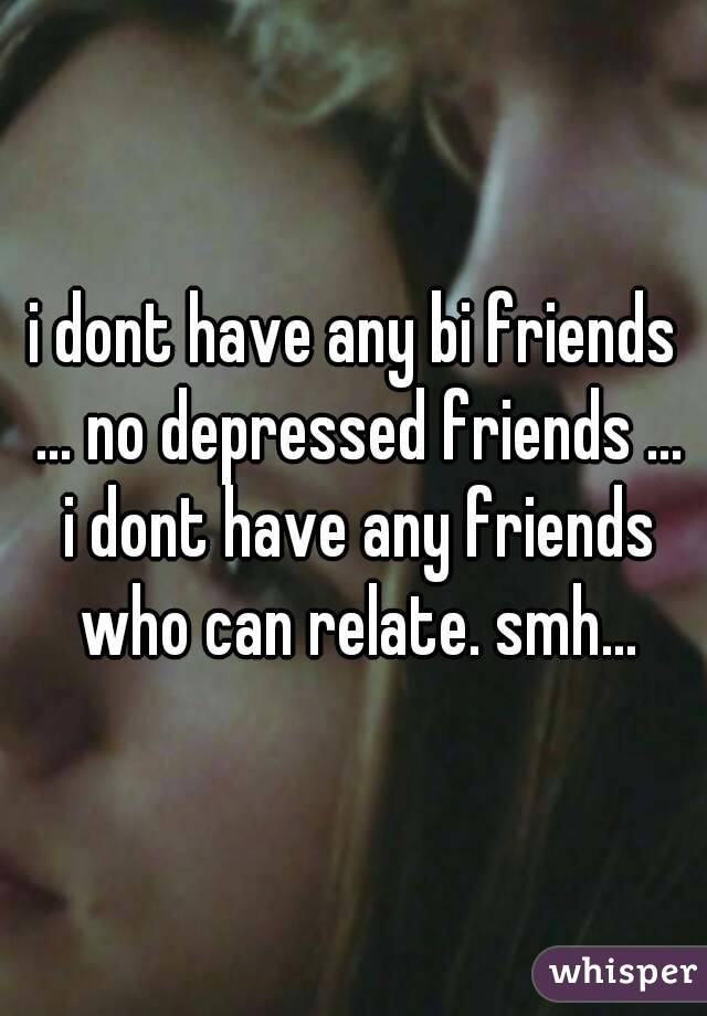 i dont have any bi friends ... no depressed friends ... i dont have any friends who can relate. smh...