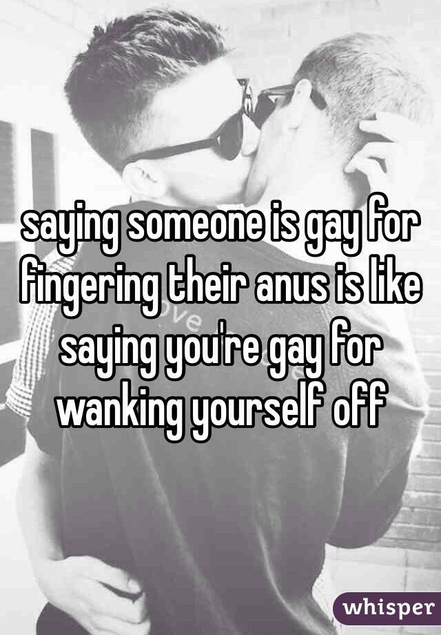 saying someone is gay for fingering their anus is like saying you're gay for wanking yourself off