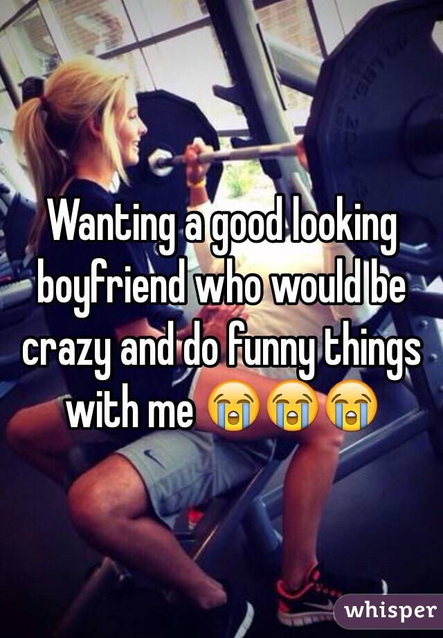 Wanting a good looking boyfriend who would be crazy and do funny things with me 😭😭😭