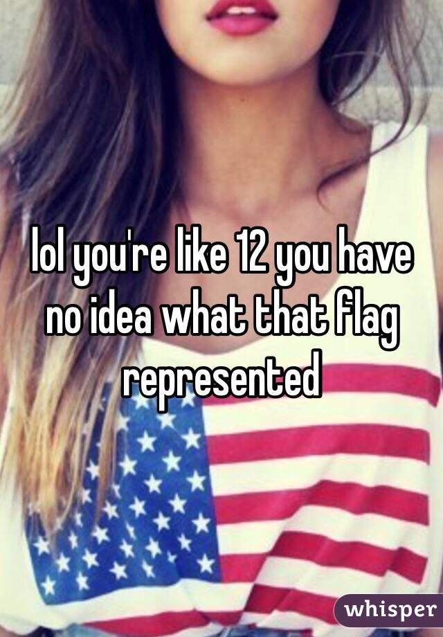 lol you're like 12 you have no idea what that flag represented 