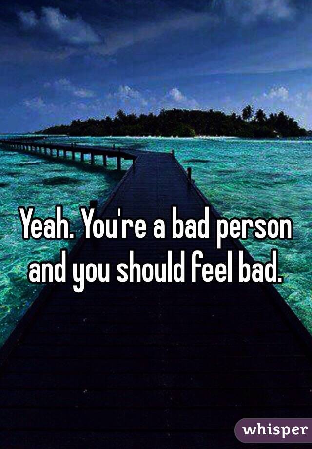 Yeah. You're a bad person and you should feel bad.