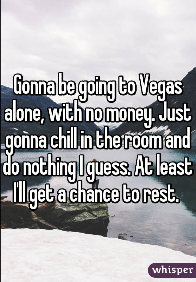 Gonna be going to Vegas alone, with no money. Just gonna chill in the room and do nothing I guess. At least I'll get a chance to rest. 