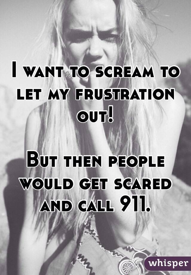 I want to scream to let my frustration out!

But then people would get scared and call 911. 