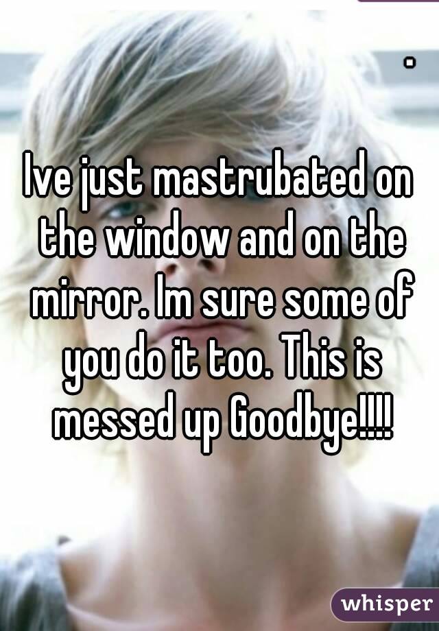 Ive just mastrubated on the window and on the mirror. Im sure some of you do it too. This is messed up Goodbye!!!!