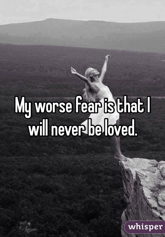 My worse fear is that I will never be loved.