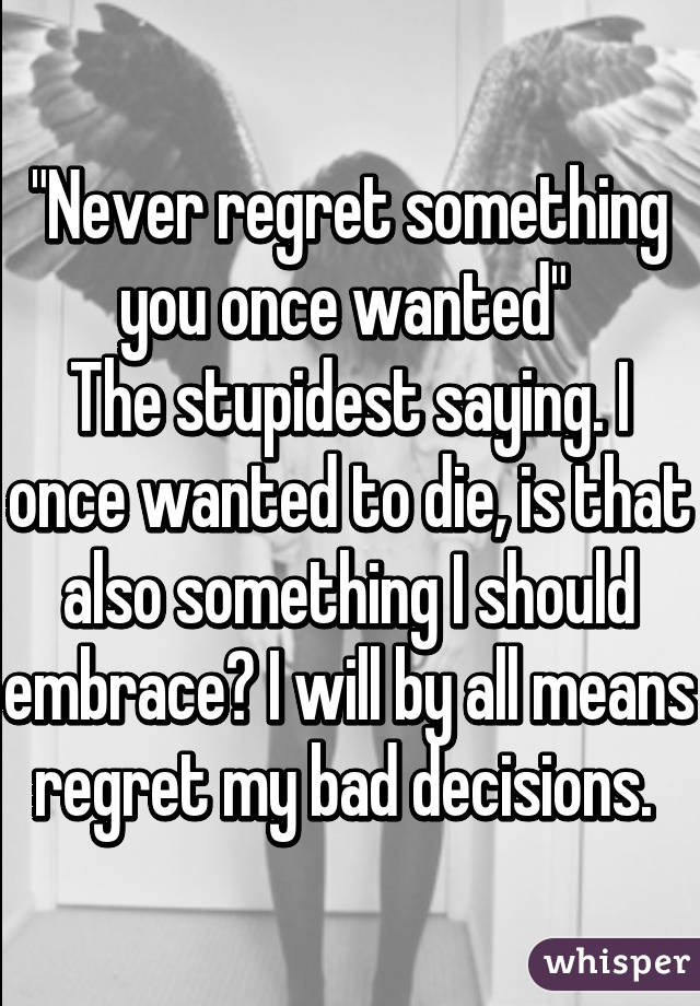 "Never regret something you once wanted" 
The stupidest saying. I once wanted to die, is that also something I should embrace? I will by all means regret my bad decisions. 