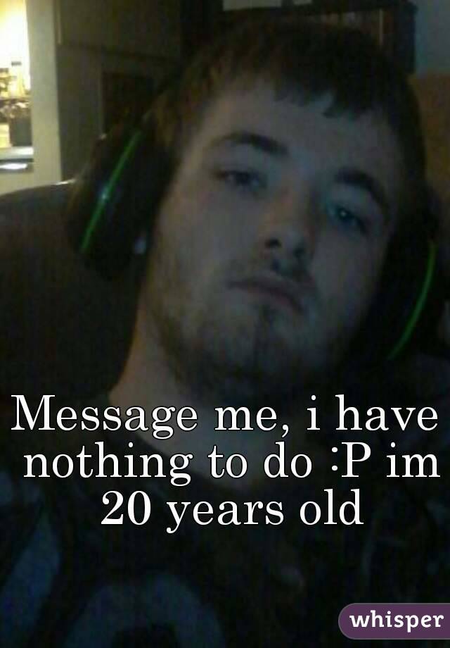 Message me, i have nothing to do :P im 20 years old