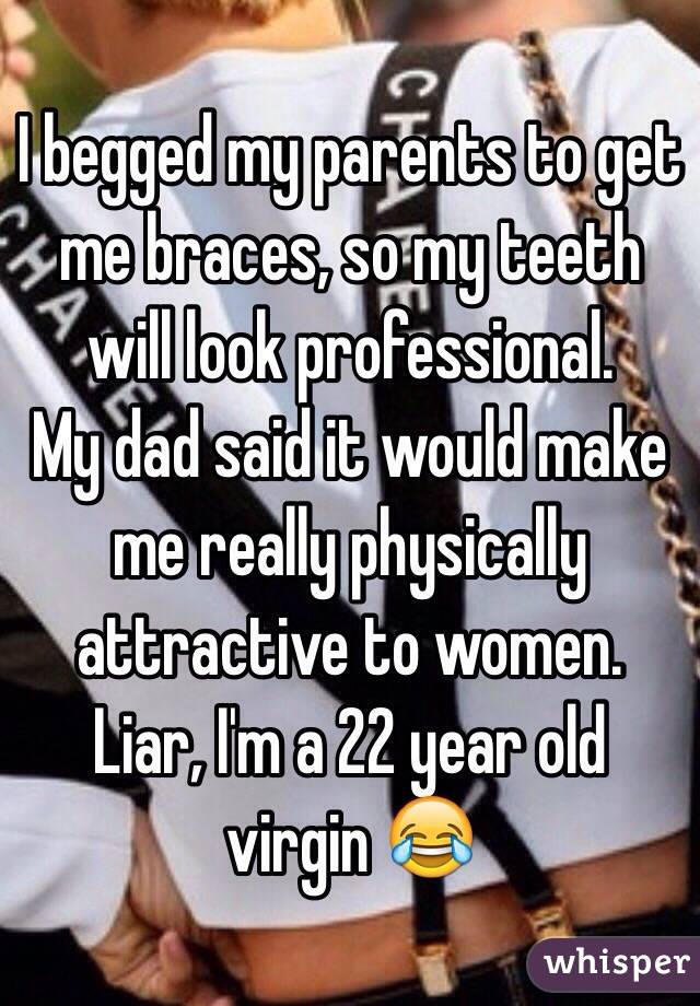 I begged my parents to get me braces, so my teeth will look professional.
My dad said it would make me really physically attractive to women.
Liar, I'm a 22 year old virgin 😂