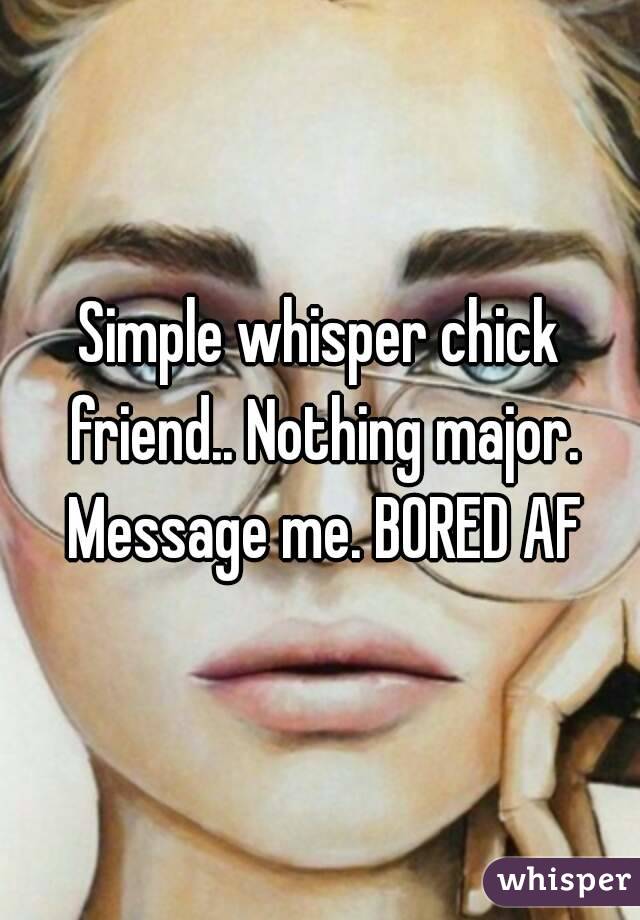 Simple whisper chick friend.. Nothing major. Message me. BORED AF