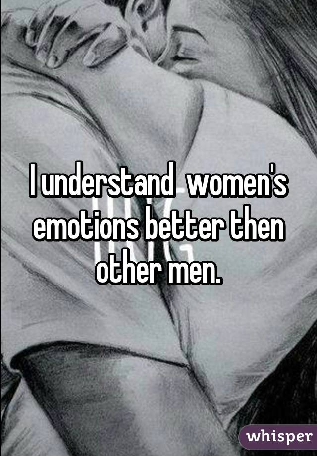 I understand  women's emotions better then other men.