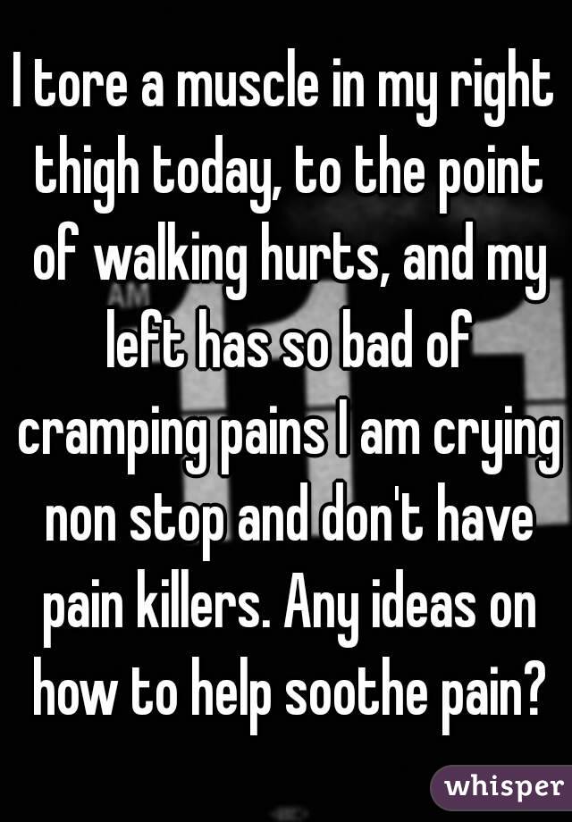 I tore a muscle in my right thigh today, to the point of walking hurts, and my left has so bad of cramping pains I am crying non stop and don't have pain killers. Any ideas on how to help soothe pain?