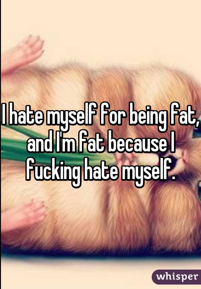 I hate myself for being fat, and I'm fat because I fucking hate myself.