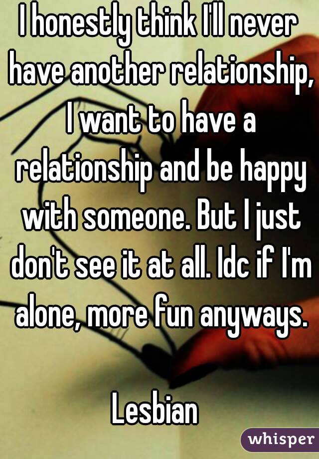 I honestly think I'll never have another relationship, I want to have a relationship and be happy with someone. But I just don't see it at all. Idc if I'm alone, more fun anyways.

Lesbian 