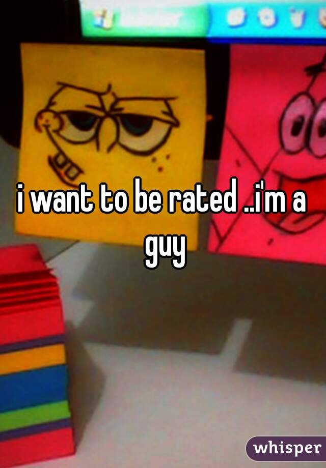 i want to be rated ..i'm a guy